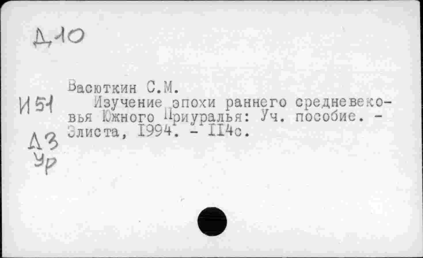 ﻿Mo
15^ лг
Васюткин С.М.
Изучение эпохи раннего средневе вья Южного Приуралья: Уч. пособие, слиста, 1994. -114с.